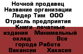 Ночной продавец › Название организации ­ Лидер Тим, ООО › Отрасль предприятия ­ Книги, печатные издания › Минимальный оклад ­ 25 300 - Все города Работа » Вакансии   . Хакасия респ.,Саяногорск г.